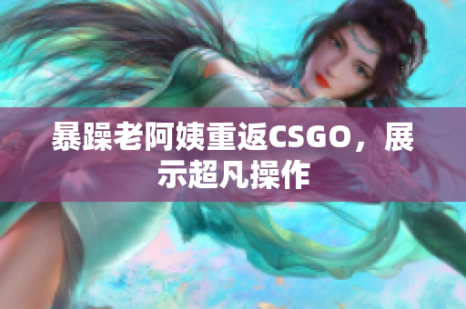 暴躁老阿姨重返CSGO，展示超凡操作