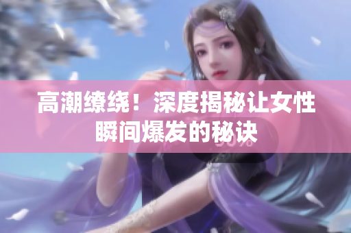 高潮缭绕！深度揭秘让女性瞬间爆发的秘诀