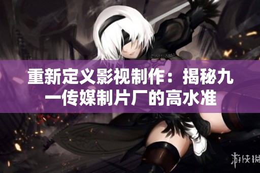 重新定义影视制作：揭秘九一传媒制片厂的高水准
