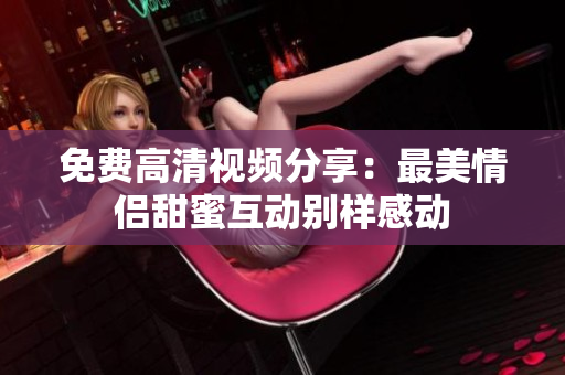 免费高清视频分享：最美情侣甜蜜互动别样感动
