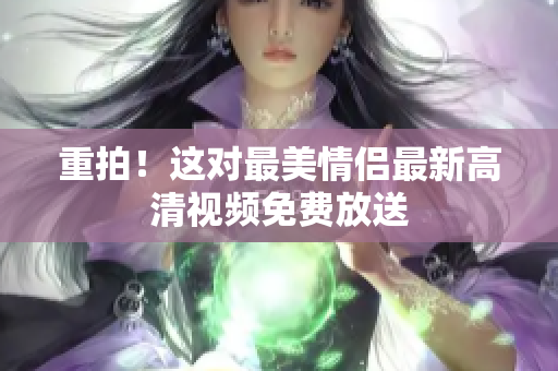 重拍！这对最美情侣最新高清视频免费放送