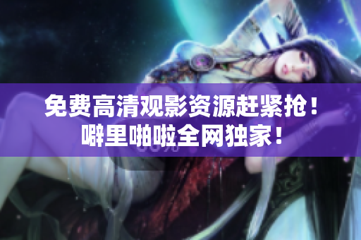 免费高清观影资源赶紧抢！噼里啪啦全网独家！