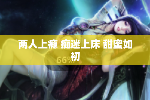 两人上瘾 痴迷上床 甜蜜如初