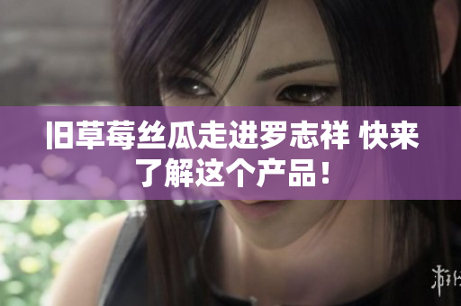 旧草莓丝瓜走进罗志祥 快来了解这个产品！