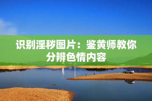 识别淫秽图片：鉴黄师教你分辨色情内容