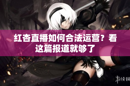 红杏直播如何合法运营？看这篇报道就够了