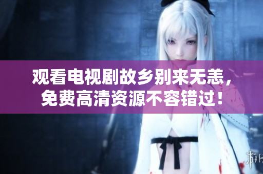 观看电视剧故乡别来无恙，免费高清资源不容错过！