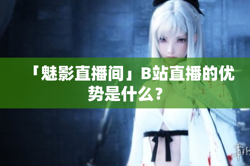 「魅影直播间」B站直播的优势是什么？