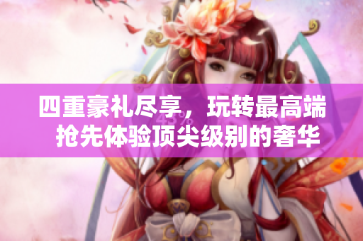 四重豪礼尽享，玩转最高端  抢先体验顶尖级别的奢华享受