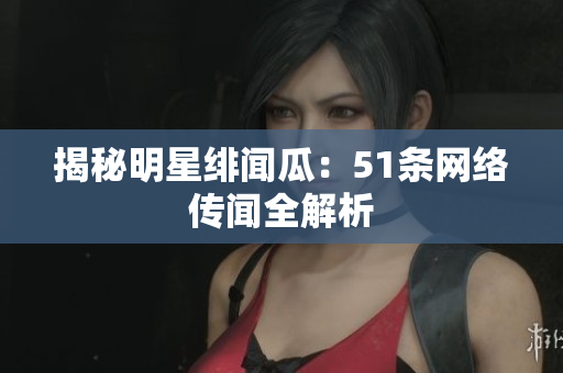 揭秘明星绯闻瓜：51条网络传闻全解析