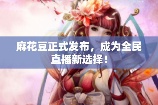 麻花豆正式发布，成为全民直播新选择！