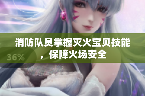 消防队员掌握灭火宝贝技能，保障火场安全