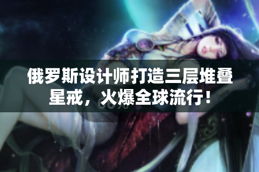 俄罗斯设计师打造三层堆叠星戒，火爆全球流行！