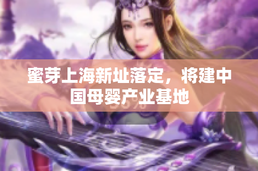 蜜芽上海新址落定，将建中国母婴产业基地