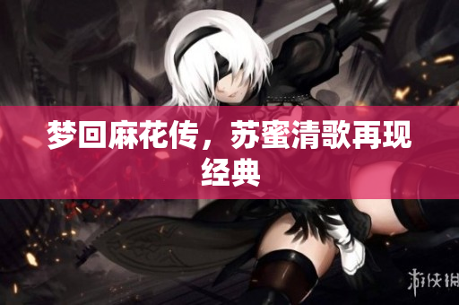 梦回麻花传，苏蜜清歌再现经典