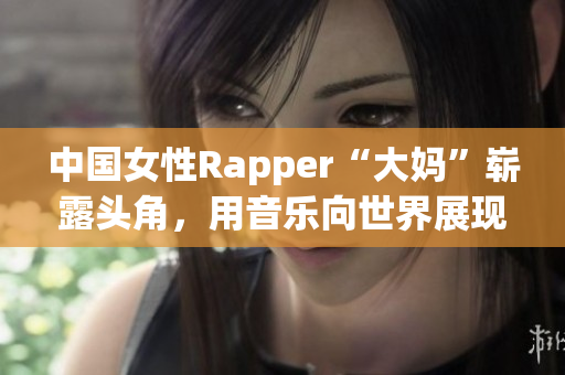 中国女性Rapper“大妈”崭露头角，用音乐向世界展现自我