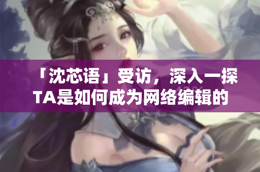 「沈芯语」受访，深入一探TA是如何成为网络编辑的。