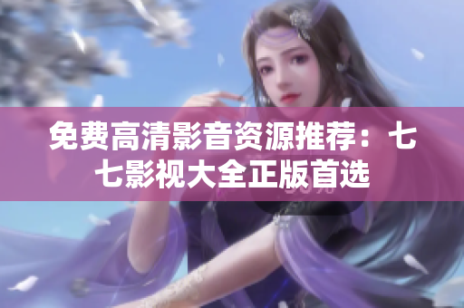 免费高清影音资源推荐：七七影视大全正版首选