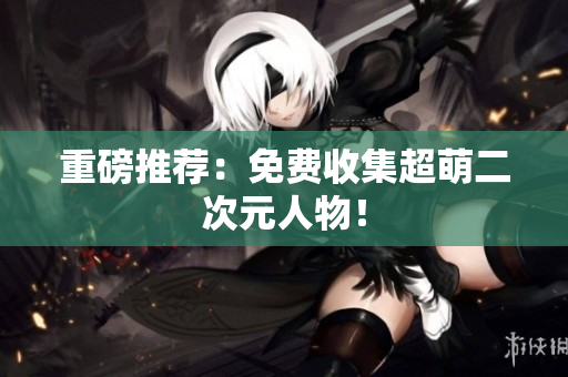 重磅推荐：免费收集超萌二次元人物！