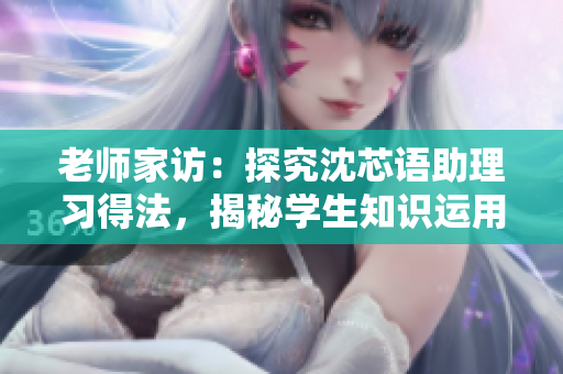 老师家访：探究沈芯语助理习得法，揭秘学生知识运用之窍门