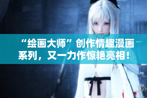 “绘画大师”创作情趣漫画系列，又一力作惊艳亮相！