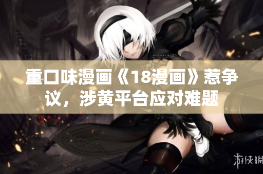 重口味漫画《18漫画》惹争议，涉黄平台应对难题
