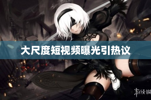 大尺度短视频曝光引热议