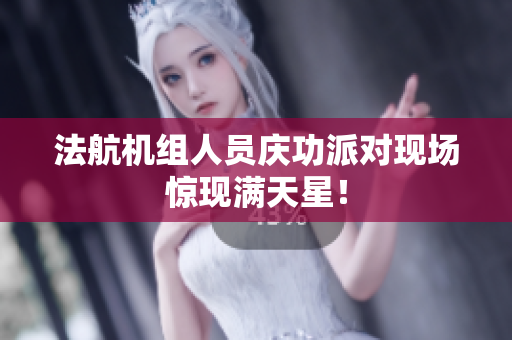 法航机组人员庆功派对现场惊现满天星！