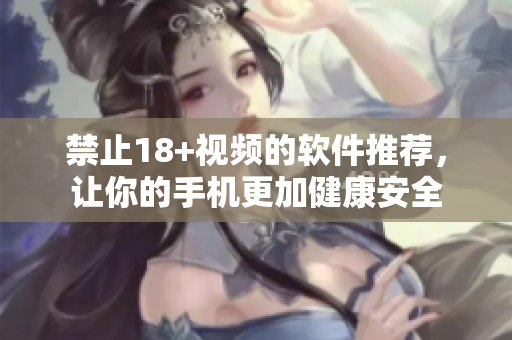 禁止18+视频的软件推荐，让你的手机更加健康安全
