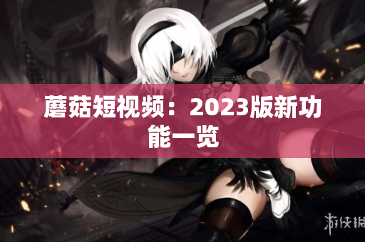 蘑菇短视频：2023版新功能一览