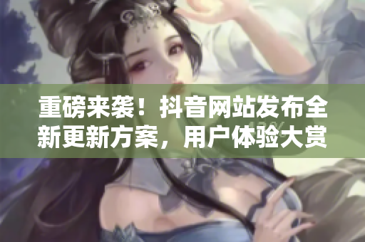重磅来袭！抖音网站发布全新更新方案，用户体验大赏！