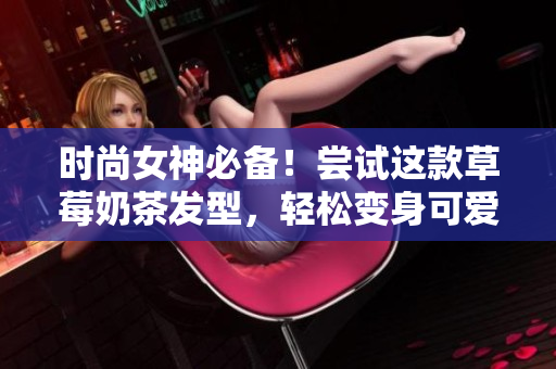 时尚女神必备！尝试这款草莓奶茶发型，轻松变身可爱甜美