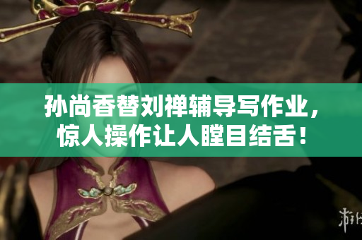 孙尚香替刘禅辅导写作业，惊人操作让人瞠目结舌！
