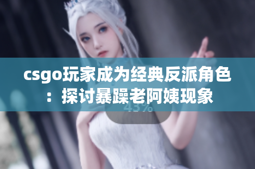 csgo玩家成为经典反派角色：探讨暴躁老阿姨现象
