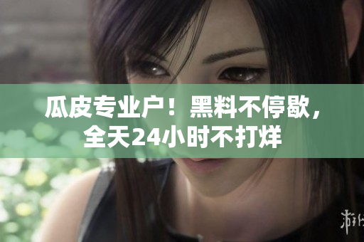 瓜皮专业户！黑料不停歇，全天24小时不打烊