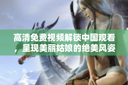 高清免费视频解锁中国观看，呈现美丽姑娘的绝美风姿