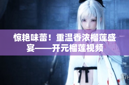 惊艳味蕾！重温香浓榴莲盛宴——开元榴莲视频
