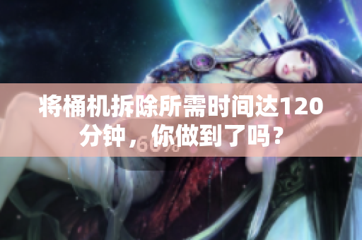 将桶机拆除所需时间达120分钟，你做到了吗？