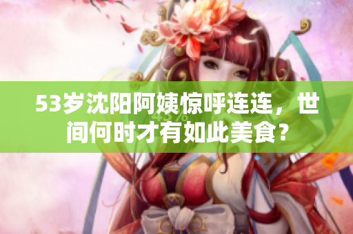 53岁沈阳阿姨惊呼连连，世间何时才有如此美食？