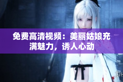 免费高清视频：美丽姑娘充满魅力，诱人心动