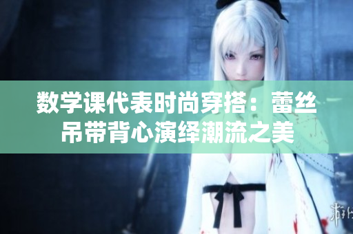 数学课代表时尚穿搭：蕾丝吊带背心演绎潮流之美