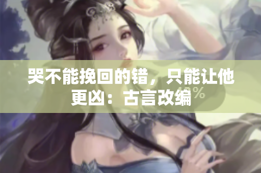 哭不能挽回的错，只能让他更凶：古言改编