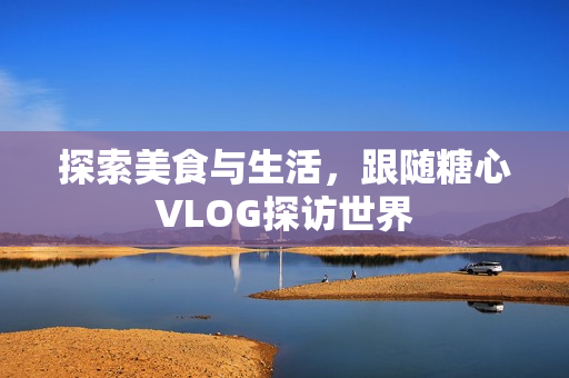 探索美食与生活，跟随糖心VLOG探访世界