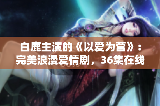 白鹿主演的《以爱为营》：完美浪漫爱情剧，36集在线看！
