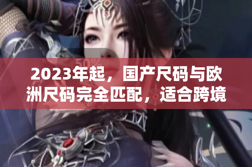 2023年起，国产尺码与欧洲尺码完全匹配，适合跨境网购！