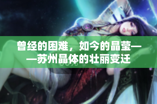 曾经的困难，如今的晶莹——苏州晶体的壮丽变迁