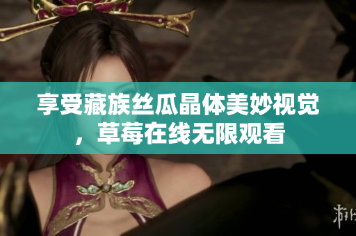 享受藏族丝瓜晶体美妙视觉，草莓在线无限观看
