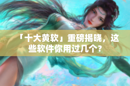 「十大黄软」重磅揭晓，这些软件你用过几个？