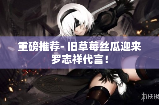 重磅推荐- 旧草莓丝瓜迎来罗志祥代言！