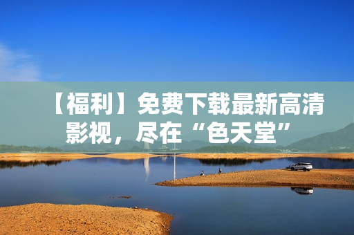 【福利】免费下载最新高清影视，尽在“色天堂”